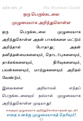 ஋தை உனக்கு ப௃ழுத஫஬ாகத் தைரிப௅ம்?
The Richman Guide
஋தைப௅ம் ப௃ழுத஫஬ாக அறிந்துதகாள்ராைலன் ப௄டன்!
கற்க கசடம
ஒபே தபபேங்கடதய
ப௃ழுத஫஬ாக அறிந்துதகாள்ர
ஒபே தபபேங்கடதய ப௃ழுத஫஬ாக
அறிந்துதகாள்ர அைன் பாகங்கதர ஫ட்டும்
அறிந்ைால் பபாைாது; அைன்
ைனித்ைன்த஫கதரப௅ம், தைாடர்புகதரப௅ம்,
ைாக்கங்கதரப௅ம், திரிவுகதரப௅ம்,
ப஬ன்கதரப௅ம், ஫ாற்றுகதரப௅ம் அறிைல்
பலண்டும்.
இதலகதர அறி஬ா஫ல் ஋ந்ைப்
தபபேங்கடதயப௅ம் நம்஫ால் ப௃ழுத஫஬ாக
அறிந்துதகாள்ர ப௃டி஬ாது!
 