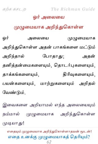 ஋தை உனக்கு ப௃ழுத஫஬ாகத் தைரிப௅ம்?
The Richman Guide
஋தைப௅ம் ப௃ழுத஫஬ாக அறிந்துதகாள்ராைலன் ப௄டன்!
கற்க கசடம
ஓர் அதயத஬
ப௃ழுத஫஬ாக அறிந்துதகாள்ர
ஓர் அதயத஬ ப௃ழுத஫஬ாக
அறிந்துதகாள்ர அைன் பாகங்கதர ஫ட்டும்
அறிந்ைால் பபாைாது; அைன்
ைனித்ைன்த஫கதரப௅ம், தைாடர்புகதரப௅ம்,
ைாக்கங்கதரப௅ம், திரிவுகதரப௅ம்,
ப஬ன்கதரப௅ம், ஫ாற்றுகதரப௅ம் அறிைல்
பலண்டும்.
இதலகதர அறி஬ா஫ல் ஋ந்ை அதயத஬ப௅ம்
நம்஫ால் ப௃ழுத஫஬ாக அறிந்துதகாள்ர
ப௃டி஬ாது!
 
