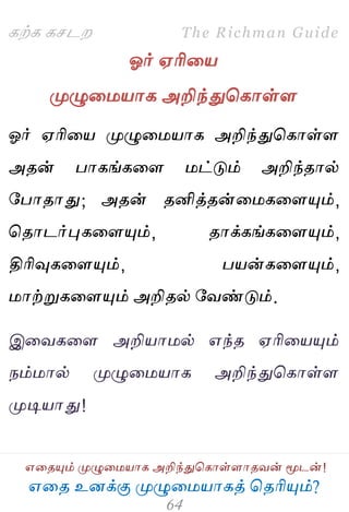 ஋தை உனக்கு ப௃ழுத஫஬ாகத் தைரிப௅ம்?
The Richman Guide
஋தைப௅ம் ப௃ழுத஫஬ாக அறிந்துதகாள்ராைலன் ப௄டன்!
கற்க கசடம
ஓர் ஌ரித஬
ப௃ழுத஫஬ாக அறிந்துதகாள்ர
ஓர் ஌ரித஬ ப௃ழுத஫஬ாக அறிந்துதகாள்ர
அைன் பாகங்கதர ஫ட்டும் அறிந்ைால்
பபாைாது; அைன் ைனித்ைன்த஫கதரப௅ம்,
தைாடர்புகதரப௅ம், ைாக்கங்கதரப௅ம்,
திரிவுகதரப௅ம், ப஬ன்கதரப௅ம்,
஫ாற்றுகதரப௅ம் அறிைல் பலண்டும்.
இதலகதர அறி஬ா஫ல் ஋ந்ை ஌ரித஬ப௅ம்
நம்஫ால் ப௃ழுத஫஬ாக அறிந்துதகாள்ர
ப௃டி஬ாது!
 