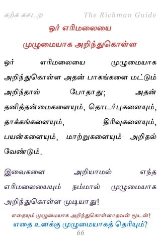 ஋தை உனக்கு ப௃ழுத஫஬ாகத் தைரிப௅ம்?
The Richman Guide
஋தைப௅ம் ப௃ழுத஫஬ாக அறிந்துதகாள்ராைலன் ப௄டன்!
கற்க கசடம
ஓர் ஋ரி஫தயத஬
ப௃ழுத஫஬ாக அறிந்துதகாள்ர
ஓர் ஋ரி஫தயத஬ ப௃ழுத஫஬ாக
அறிந்துதகாள்ர அைன் பாகங்கதர ஫ட்டும்
அறிந்ைால் பபாைாது; அைன்
ைனித்ைன்த஫கதரப௅ம், தைாடர்புகதரப௅ம்,
ைாக்கங்கதரப௅ம், திரிவுகதரப௅ம்,
ப஬ன்கதரப௅ம், ஫ாற்றுகதரப௅ம் அறிைல்
பலண்டும்.
இதலகதர அறி஬ா஫ல் ஋ந்ை
஋ரி஫தயத஬ப௅ம் நம்஫ால் ப௃ழுத஫஬ாக
அறிந்துதகாள்ர ப௃டி஬ாது!
 