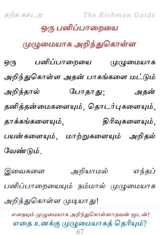஋தை உனக்கு ப௃ழுத஫஬ாகத் தைரிப௅ம்?
The Richman Guide
஋தைப௅ம் ப௃ழுத஫஬ாக அறிந்துதகாள்ராைலன் ப௄டன்!
கற்க கசடம
ஒபே பனிப்பாதமத஬
ப௃ழுத஫஬ாக அறிந்துதகாள்ர
ஒபே பனிப்பாதமத஬ ப௃ழுத஫஬ாக
அறிந்துதகாள்ர அைன் பாகங்கதர ஫ட்டும்
அறிந்ைால் பபாைாது; அைன்
ைனித்ைன்த஫கதரப௅ம், தைாடர்புகதரப௅ம்,
ைாக்கங்கதரப௅ம், திரிவுகதரப௅ம்,
ப஬ன்கதரப௅ம், ஫ாற்றுகதரப௅ம் அறிைல்
பலண்டும்.
இதலகதர அறி஬ா஫ல் ஋ந்ைப்
பனிப்பாதமத஬ப௅ம் நம்஫ால் ப௃ழுத஫஬ாக
அறிந்துதகாள்ர ப௃டி஬ாது!
 