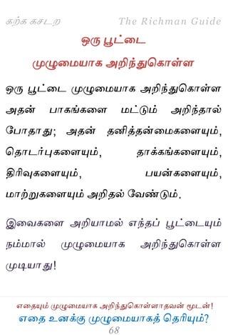 ஋தை உனக்கு ப௃ழுத஫஬ாகத் தைரிப௅ம்?
The Richman Guide
஋தைப௅ம் ப௃ழுத஫஬ாக அறிந்துதகாள்ராைலன் ப௄டன்!
கற்க கசடம
ஒபே பூட்தட
ப௃ழுத஫஬ாக அறிந்துதகாள்ர
ஒபே பூட்தட ப௃ழுத஫஬ாக அறிந்துதகாள்ர
அைன் பாகங்கதர ஫ட்டும் அறிந்ைால்
பபாைாது; அைன் ைனித்ைன்த஫கதரப௅ம்,
தைாடர்புகதரப௅ம், ைாக்கங்கதரப௅ம்,
திரிவுகதரப௅ம், ப஬ன்கதரப௅ம்,
஫ாற்றுகதரப௅ம் அறிைல் பலண்டும்.
இதலகதர அறி஬ா஫ல் ஋ந்ைப் பூட்தடப௅ம்
நம்஫ால் ப௃ழுத஫஬ாக அறிந்துதகாள்ர
ப௃டி஬ாது!
 