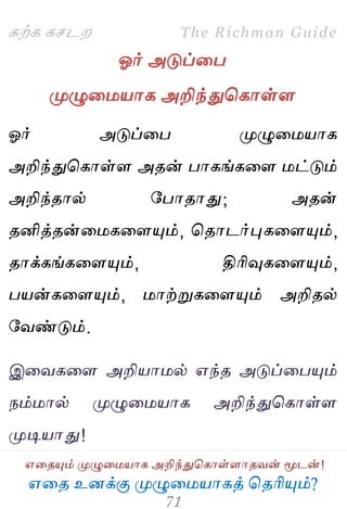 ஋தை உனக்கு ப௃ழுத஫஬ாகத் தைரிப௅ம்?
The Richman Guide
஋தைப௅ம் ப௃ழுத஫஬ாக அறிந்துதகாள்ராைலன் ப௄டன்!
கற்க கசடம
ஓர் அடுப்தப
ப௃ழுத஫஬ாக அறிந்துதகாள்ர
ஓர் அடுப்தப ப௃ழுத஫஬ாக
அறிந்துதகாள்ர அைன் பாகங்கதர ஫ட்டும்
அறிந்ைால் பபாைாது; அைன்
ைனித்ைன்த஫கதரப௅ம், தைாடர்புகதரப௅ம்,
ைாக்கங்கதரப௅ம், திரிவுகதரப௅ம்,
ப஬ன்கதரப௅ம், ஫ாற்றுகதரப௅ம் அறிைல்
பலண்டும்.
இதலகதர அறி஬ா஫ல் ஋ந்ை அடுப்தபப௅ம்
நம்஫ால் ப௃ழுத஫஬ாக அறிந்துதகாள்ர
ப௃டி஬ாது!
 