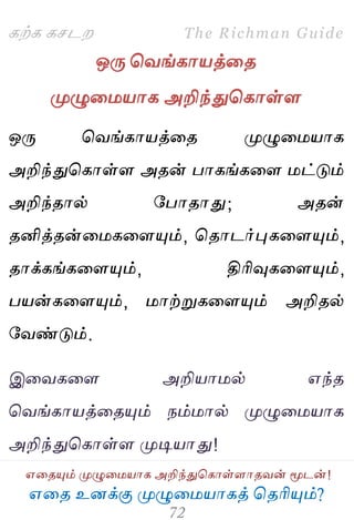 ஋தை உனக்கு ப௃ழுத஫஬ாகத் தைரிப௅ம்?
The Richman Guide
஋தைப௅ம் ப௃ழுத஫஬ாக அறிந்துதகாள்ராைலன் ப௄டன்!
கற்க கசடம
ஒபே தலங்கா஬த்தை
ப௃ழுத஫஬ாக அறிந்துதகாள்ர
ஒபே தலங்கா஬த்தை ப௃ழுத஫஬ாக
அறிந்துதகாள்ர அைன் பாகங்கதர ஫ட்டும்
அறிந்ைால் பபாைாது; அைன்
ைனித்ைன்த஫கதரப௅ம், தைாடர்புகதரப௅ம்,
ைாக்கங்கதரப௅ம், திரிவுகதரப௅ம்,
ப஬ன்கதரப௅ம், ஫ாற்றுகதரப௅ம் அறிைல்
பலண்டும்.
இதலகதர அறி஬ா஫ல் ஋ந்ை
தலங்கா஬த்தைப௅ம் நம்஫ால் ப௃ழுத஫஬ாக
அறிந்துதகாள்ர ப௃டி஬ாது!
 