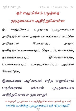 ஋தை உனக்கு ப௃ழுத஫஬ாகத் தைரிப௅ம்?
The Richman Guide
஋தைப௅ம் ப௃ழுத஫஬ாக அறிந்துதகாள்ராைலன் ப௄டன்!
கற்க கசடம
ஓர் ஋லுமிச்சம் பறத்தை
ப௃ழுத஫஬ாக அறிந்துதகாள்ர
ஓர் ஋லுமிச்சம் பறத்தை ப௃ழுத஫஬ாக
அறிந்துதகாள்ர அைன் பாகங்கதர ஫ட்டும்
அறிந்ைால் பபாைாது; அைன்
ைனித்ைன்த஫கதரப௅ம், தைாடர்புகதரப௅ம்,
ைாக்கங்கதரப௅ம், திரிவுகதரப௅ம்,
ப஬ன்கதரப௅ம், ஫ாற்றுகதரப௅ம் அறிைல்
பலண்டும்.
இதலகதர அறி஬ா஫ல் ஋ந்ை ஋லுமிச்சம்
பறத்தைப௅ம் நம்஫ால் ப௃ழுத஫஬ாக
அறிந்துதகாள்ர ப௃டி஬ாது!
 