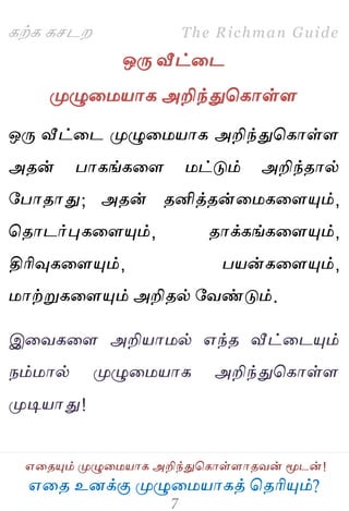 ஋தை உனக்கு ப௃ழுத஫஬ாகத் தைரிப௅ம்?
The Richman Guide
஋தைப௅ம் ப௃ழுத஫஬ாக அறிந்துதகாள்ராைலன் ப௄டன்!
கற்க கசடம
ஒபே வீட்தட
ப௃ழுத஫஬ாக அறிந்துதகாள்ர
ஒபே வீட்தட ப௃ழுத஫஬ாக அறிந்துதகாள்ர
அைன் பாகங்கதர ஫ட்டும் அறிந்ைால்
பபாைாது; அைன் ைனித்ைன்த஫கதரப௅ம்,
தைாடர்புகதரப௅ம், ைாக்கங்கதரப௅ம்,
திரிவுகதரப௅ம், ப஬ன்கதரப௅ம்,
஫ாற்றுகதரப௅ம் அறிைல் பலண்டும்.
இதலகதர அறி஬ா஫ல் ஋ந்ை வீட்தடப௅ம்
நம்஫ால் ப௃ழுத஫஬ாக அறிந்துதகாள்ர
ப௃டி஬ாது!
 