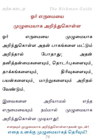 ஋தை உனக்கு ப௃ழுத஫஬ாகத் தைரிப௅ம்?
The Richman Guide
஋தைப௅ம் ப௃ழுத஫஬ாக அறிந்துதகாள்ராைலன் ப௄டன்!
கற்க கசடம
ஓர் ஋பேத஫த஬
ப௃ழுத஫஬ாக அறிந்துதகாள்ர
ஓர் ஋பேத஫த஬ ப௃ழுத஫஬ாக
அறிந்துதகாள்ர அைன் பாகங்கதர ஫ட்டும்
அறிந்ைால் பபாைாது; அைன்
ைனித்ைன்த஫கதரப௅ம், தைாடர்புகதரப௅ம்,
ைாக்கங்கதரப௅ம், திரிவுகதரப௅ம்,
ப஬ன்கதரப௅ம், ஫ாற்றுகதரப௅ம் அறிைல்
பலண்டும்.
இதலகதர அறி஬ா஫ல் ஋ந்ை
஋பேத஫த஬ப௅ம் நம்஫ால் ப௃ழுத஫஬ாக
அறிந்துதகாள்ர ப௃டி஬ாது!
 
