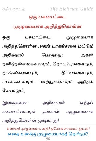 ஋தை உனக்கு ப௃ழுத஫஬ாகத் தைரிப௅ம்?
The Richman Guide
஋தைப௅ம் ப௃ழுத஫஬ாக அறிந்துதகாள்ராைலன் ப௄டன்!
கற்க கசடம
ஒபே பசு஫ாட்தட
ப௃ழுத஫஬ாக அறிந்துதகாள்ர
ஒபே பசு஫ாட்தட ப௃ழுத஫஬ாக
அறிந்துதகாள்ர அைன் பாகங்கதர ஫ட்டும்
அறிந்ைால் பபாைாது; அைன்
ைனித்ைன்த஫கதரப௅ம், தைாடர்புகதரப௅ம்,
ைாக்கங்கதரப௅ம், திரிவுகதரப௅ம்,
ப஬ன்கதரப௅ம், ஫ாற்றுகதரப௅ம் அறிைல்
பலண்டும்.
இதலகதர அறி஬ா஫ல் ஋ந்ைப்
பசு஫ாட்தடப௅ம் நம்஫ால் ப௃ழுத஫஬ாக
அறிந்துதகாள்ர ப௃டி஬ாது!
 