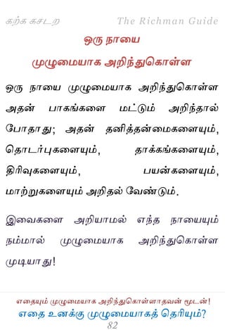 ஋தை உனக்கு ப௃ழுத஫஬ாகத் தைரிப௅ம்?
The Richman Guide
஋தைப௅ம் ப௃ழுத஫஬ாக அறிந்துதகாள்ராைலன் ப௄டன்!
கற்க கசடம
ஒபே நாத஬
ப௃ழுத஫஬ாக அறிந்துதகாள்ர
ஒபே நாத஬ ப௃ழுத஫஬ாக அறிந்துதகாள்ர
அைன் பாகங்கதர ஫ட்டும் அறிந்ைால்
பபாைாது; அைன் ைனித்ைன்த஫கதரப௅ம்,
தைாடர்புகதரப௅ம், ைாக்கங்கதரப௅ம்,
திரிவுகதரப௅ம், ப஬ன்கதரப௅ம்,
஫ாற்றுகதரப௅ம் அறிைல் பலண்டும்.
இதலகதர அறி஬ா஫ல் ஋ந்ை நாத஬ப௅ம்
நம்஫ால் ப௃ழுத஫஬ாக அறிந்துதகாள்ர
ப௃டி஬ாது!
 