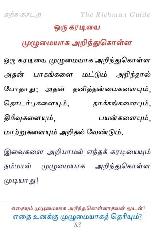 ஋தை உனக்கு ப௃ழுத஫஬ாகத் தைரிப௅ம்?
The Richman Guide
஋தைப௅ம் ப௃ழுத஫஬ாக அறிந்துதகாள்ராைலன் ப௄டன்!
கற்க கசடம
ஒபே க஭டித஬
ப௃ழுத஫஬ாக அறிந்துதகாள்ர
ஒபே க஭டித஬ ப௃ழுத஫஬ாக அறிந்துதகாள்ர
அைன் பாகங்கதர ஫ட்டும் அறிந்ைால்
பபாைாது; அைன் ைனித்ைன்த஫கதரப௅ம்,
தைாடர்புகதரப௅ம், ைாக்கங்கதரப௅ம்,
திரிவுகதரப௅ம், ப஬ன்கதரப௅ம்,
஫ாற்றுகதரப௅ம் அறிைல் பலண்டும்.
இதலகதர அறி஬ா஫ல் ஋ந்ைக் க஭டித஬ப௅ம்
நம்஫ால் ப௃ழுத஫஬ாக அறிந்துதகாள்ர
ப௃டி஬ாது!
 