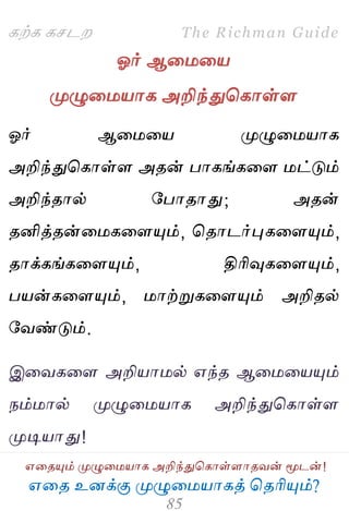 ஋தை உனக்கு ப௃ழுத஫஬ாகத் தைரிப௅ம்?
The Richman Guide
஋தைப௅ம் ப௃ழுத஫஬ாக அறிந்துதகாள்ராைலன் ப௄டன்!
கற்க கசடம
ஓர் ஆத஫த஬
ப௃ழுத஫஬ாக அறிந்துதகாள்ர
ஓர் ஆத஫த஬ ப௃ழுத஫஬ாக
அறிந்துதகாள்ர அைன் பாகங்கதர ஫ட்டும்
அறிந்ைால் பபாைாது; அைன்
ைனித்ைன்த஫கதரப௅ம், தைாடர்புகதரப௅ம்,
ைாக்கங்கதரப௅ம், திரிவுகதரப௅ம்,
ப஬ன்கதரப௅ம், ஫ாற்றுகதரப௅ம் அறிைல்
பலண்டும்.
இதலகதர அறி஬ா஫ல் ஋ந்ை ஆத஫த஬ப௅ம்
நம்஫ால் ப௃ழுத஫஬ாக அறிந்துதகாள்ர
ப௃டி஬ாது!
 