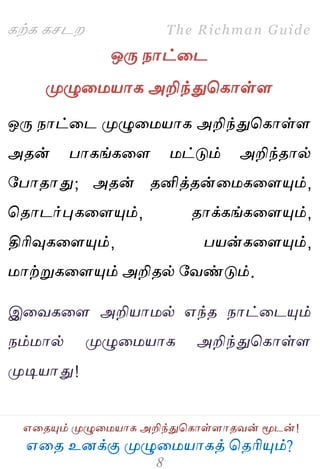 ஋தை உனக்கு ப௃ழுத஫஬ாகத் தைரிப௅ம்?
The Richman Guide
஋தைப௅ம் ப௃ழுத஫஬ாக அறிந்துதகாள்ராைலன் ப௄டன்!
கற்க கசடம
ஒபே நாட்தட
ப௃ழுத஫஬ாக அறிந்துதகாள்ர
ஒபே நாட்தட ப௃ழுத஫஬ாக அறிந்துதகாள்ர
அைன் பாகங்கதர ஫ட்டும் அறிந்ைால்
பபாைாது; அைன் ைனித்ைன்த஫கதரப௅ம்,
தைாடர்புகதரப௅ம், ைாக்கங்கதரப௅ம்,
திரிவுகதரப௅ம், ப஬ன்கதரப௅ம்,
஫ாற்றுகதரப௅ம் அறிைல் பலண்டும்.
இதலகதர அறி஬ா஫ல் ஋ந்ை நாட்தடப௅ம்
நம்஫ால் ப௃ழுத஫஬ாக அறிந்துதகாள்ர
ப௃டி஬ாது!
 