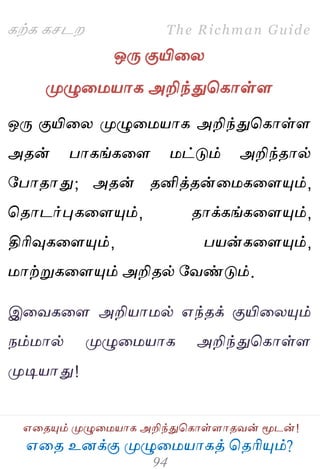 ஋தை உனக்கு ப௃ழுத஫஬ாகத் தைரிப௅ம்?
The Richman Guide
஋தைப௅ம் ப௃ழுத஫஬ாக அறிந்துதகாள்ராைலன் ப௄டன்!
கற்க கசடம
ஒபே குயிதய
ப௃ழுத஫஬ாக அறிந்துதகாள்ர
ஒபே குயிதய ப௃ழுத஫஬ாக அறிந்துதகாள்ர
அைன் பாகங்கதர ஫ட்டும் அறிந்ைால்
பபாைாது; அைன் ைனித்ைன்த஫கதரப௅ம்,
தைாடர்புகதரப௅ம், ைாக்கங்கதரப௅ம்,
திரிவுகதரப௅ம், ப஬ன்கதரப௅ம்,
஫ாற்றுகதரப௅ம் அறிைல் பலண்டும்.
இதலகதர அறி஬ா஫ல் ஋ந்ைக் குயிதயப௅ம்
நம்஫ால் ப௃ழுத஫஬ாக அறிந்துதகாள்ர
ப௃டி஬ாது!
 