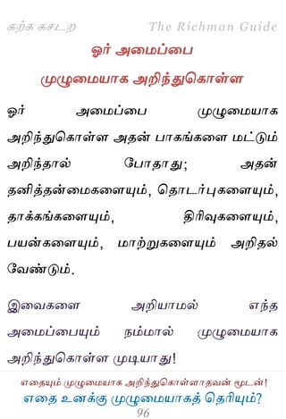 ஋தை உனக்கு ப௃ழுத஫஬ாகத் தைரிப௅ம்?
The Richman Guide
஋தைப௅ம் ப௃ழுத஫஬ாக அறிந்துதகாள்ராைலன் ப௄டன்!
கற்க கசடம
ஓர் அத஫ப்தப
ப௃ழுத஫஬ாக அறிந்துதகாள்ர
ஓர் அத஫ப்தப ப௃ழுத஫஬ாக
அறிந்துதகாள்ர அைன் பாகங்கதர ஫ட்டும்
அறிந்ைால் பபாைாது; அைன்
ைனித்ைன்த஫கதரப௅ம், தைாடர்புகதரப௅ம்,
ைாக்கங்கதரப௅ம், திரிவுகதரப௅ம்,
ப஬ன்கதரப௅ம், ஫ாற்றுகதரப௅ம் அறிைல்
பலண்டும்.
இதலகதர அறி஬ா஫ல் ஋ந்ை
அத஫ப்தபப௅ம் நம்஫ால் ப௃ழுத஫஬ாக
அறிந்துதகாள்ர ப௃டி஬ாது!
 