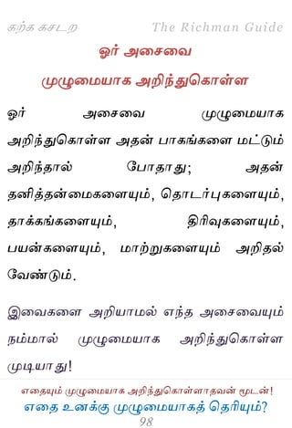 ஋தை உனக்கு ப௃ழுத஫஬ாகத் தைரிப௅ம்?
The Richman Guide
஋தைப௅ம் ப௃ழுத஫஬ாக அறிந்துதகாள்ராைலன் ப௄டன்!
கற்க கசடம
ஓர் அதசதல
ப௃ழுத஫஬ாக அறிந்துதகாள்ர
ஓர் அதசதல ப௃ழுத஫஬ாக
அறிந்துதகாள்ர அைன் பாகங்கதர ஫ட்டும்
அறிந்ைால் பபாைாது; அைன்
ைனித்ைன்த஫கதரப௅ம், தைாடர்புகதரப௅ம்,
ைாக்கங்கதரப௅ம், திரிவுகதரப௅ம்,
ப஬ன்கதரப௅ம், ஫ாற்றுகதரப௅ம் அறிைல்
பலண்டும்.
இதலகதர அறி஬ா஫ல் ஋ந்ை அதசதலப௅ம்
நம்஫ால் ப௃ழுத஫஬ாக அறிந்துதகாள்ர
ப௃டி஬ாது!
 