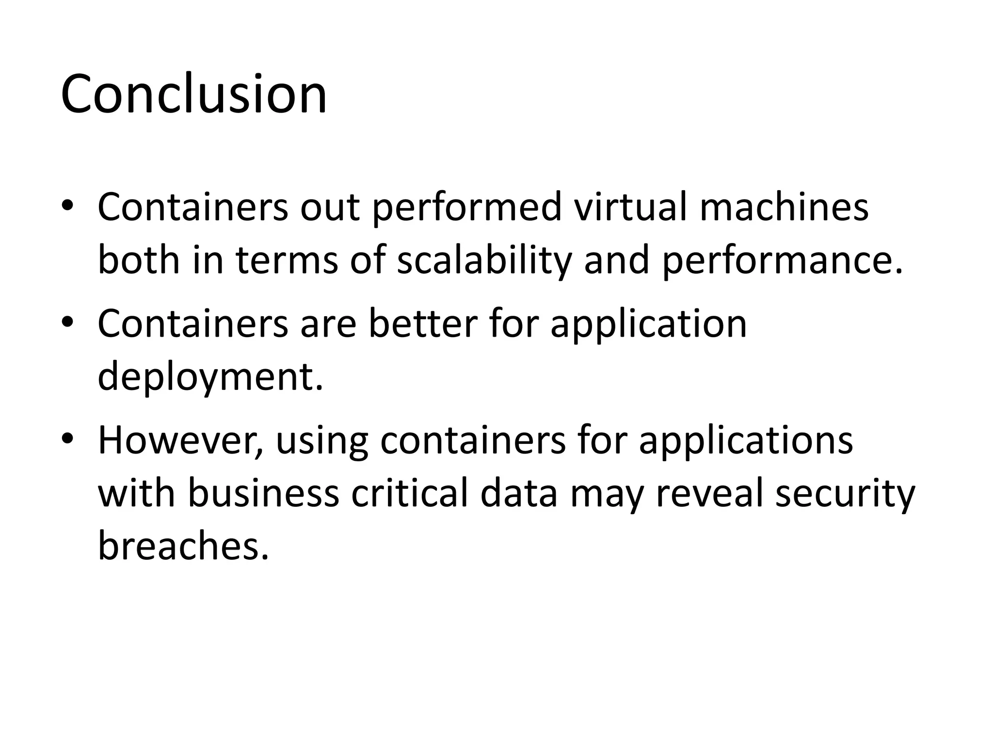 Conclusion
• Containers out performed virtual machines
both in terms of scalability and performance.
• Containers are better for application
deployment.
• However, using containers for applications
with business critical data may reveal security
breaches.
 
