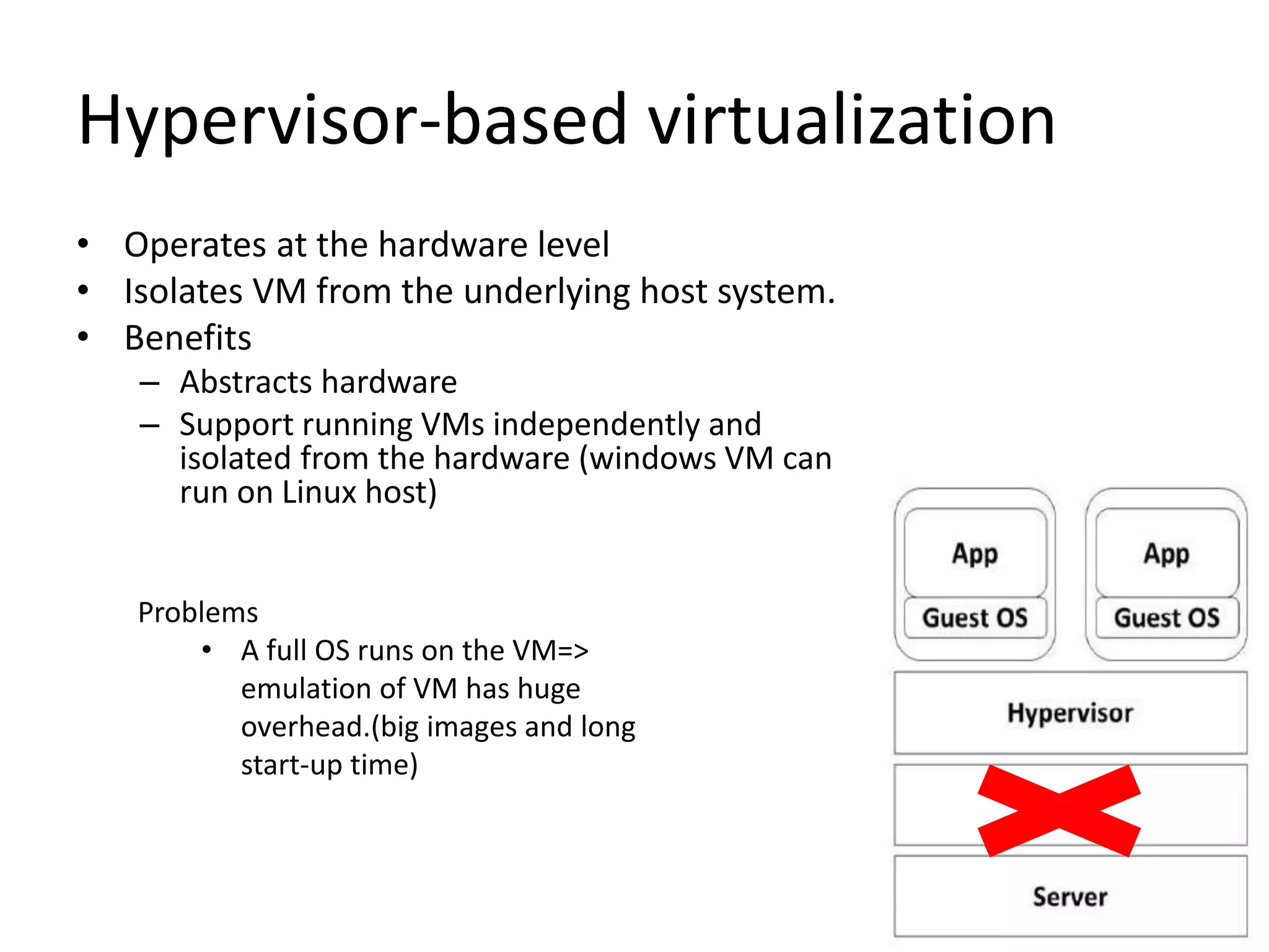 Hypervisor-based virtualization
• Operates at the hardware level
• Isolates VM from the underlying host system.
• Benefits
– Abstracts hardware
– Support running VMs independently and
isolated from the hardware (windows VM can
run on Linux host)
Problems
• A full OS runs on the VM=>
emulation of VM has huge
overhead.(big images and long
start-up time)
 