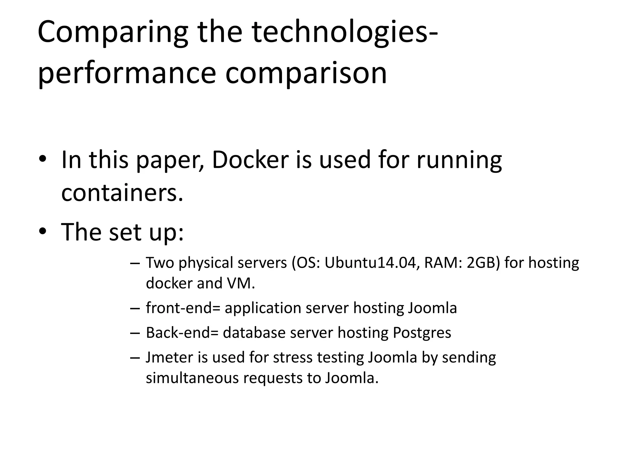 Comparing the technologies-
performance comparison
• In this paper, Docker is used for running
containers.
• The set up:
– Two physical servers (OS: Ubuntu14.04, RAM: 2GB) for hosting
docker and VM.
– front-end= application server hosting Joomla
– Back-end= database server hosting Postgres
– Jmeter is used for stress testing Joomla by sending
simultaneous requests to Joomla.
 