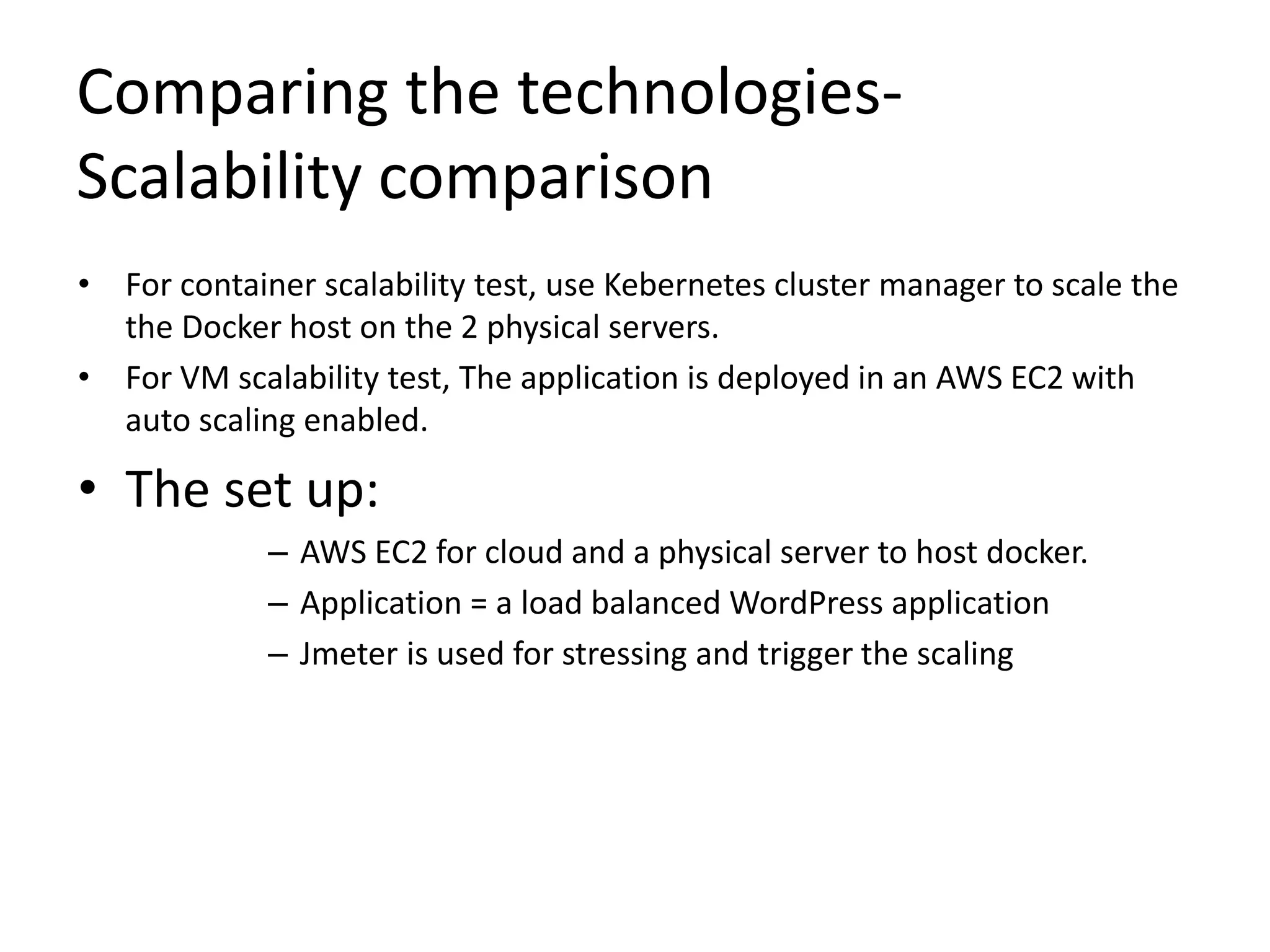 Comparing the technologies-
Scalability comparison
• For container scalability test, use Kebernetes cluster manager to scale the
the Docker host on the 2 physical servers.
• For VM scalability test, The application is deployed in an AWS EC2 with
auto scaling enabled.
• The set up:
– AWS EC2 for cloud and a physical server to host docker.
– Application = a load balanced WordPress application
– Jmeter is used for stressing and trigger the scaling
 