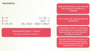 Denotations
Mathematical Objects, that describe
the meaning of entities in a
language
Every node in the selected path has
a denotation
In denotation, each non-terminal is
an expression (or a routine), which
takes an input I and the range for
the output is known
The path will give the sequence of
the routines with the appropriate
values for the arguments, which is
obtained from the input
[Expression] (Input) = Output
The output is dependent on the input
 