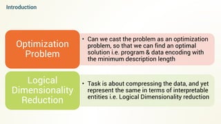 • Can we cast the problem as an optimization
problem, so that we can find an optimal
solution i.e. program & data encoding with
the minimum description length
Optimization
Problem
• Task is about compressing the data, and yet
represent the same in terms of interpretable
entities i.e. Logical Dimensionality reduction
Logical
Dimensionality
Reduction
Introduction
 