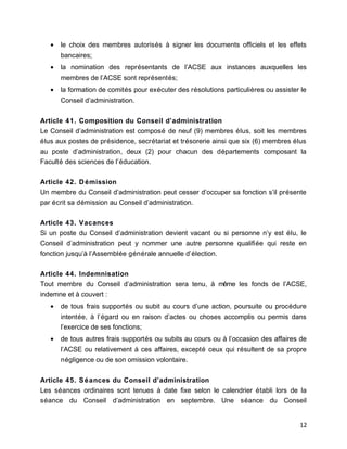 • le choix des membres autorisés à signer les documents officiels et les effets
bancaires;
• la nomination des représentants de l’ACSE aux instances auxquelles les
membres de l’ACSE sont représentés;
• la formation de comités pour exécuter des résolutions particulières ou assister le
Conseil d’administration.
Article 41. Composition du Conseil d’administration
Le Conseil d’administration est composé de neuf (9) membres élus, soit les membres
élus aux postes de présidence, secrétariat et trésorerie ainsi que six (6) membres élus
au poste d’administration, deux (2) pour chacun des départements composant la
Faculté des sciences de l’éducation.
Article 42. Démission
Un membre du Conseil d’administration peut cesser d’occuper sa fonction s’il présente
par écrit sa démission au Conseil d’administration.
Article 43. Vacances
Si un poste du Conseil d’administration devient vacant ou si personne n’y est élu, le
Conseil d’administration peut y nommer une autre personne qualifiée qui reste en
fonction jusqu’à l’Assemblée générale annuelle d’élection.
Article 44. Indemnisation
Tout membre du Conseil d’administration sera tenu, à même les fonds de l’ACSE,
indemne et à couvert :
• de tous frais supportés ou subit au cours d’une action, poursuite ou procédure
intentée, à l’égard ou en raison d’actes ou choses accomplis ou permis dans
l’exercice de ses fonctions;
• de tous autres frais supportés ou subits au cours ou à l’occasion des affaires de
l’ACSE ou relativement à ces affaires, excepté ceux qui résultent de sa propre
négligence ou de son omission volontaire.
Article 45. Séances du Conseil d’administration
Les séances ordinaires sont tenues à date fixe selon le calendrier établi lors de la
séance du Conseil d’administration en septembre. Une séance du Conseil
12
 
