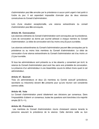 d’administration peut être annulée par la présidence si aucun point urgent n’est porté à
l’ordre du jour. Il est cependant impossible d’annuler plus de deux séances
consécutives du Conseil d’administration.
Lors d’une situation exceptionnelle, une séance extraordinaire du conseil
d’administration peut être convoquée.
Article 46. Convocation
Les séances ordinaires du Conseil d’administration sont convoquées par la présidence.
L’avis de convocation se donne par courriel adressé à chaque membre du Conseil
d’administration. Le délai de convocation est d’au moins cinq (5) jours ouvrables.
Les séances extraordinaires du Conseil d’administration peuvent être convoquées par la
présidence ou au moins trois membres du Conseil d’administration. Le délai de
convocation d’une séance extraordinaire du Conseil d’administration est d’au moins un
(1) jour ouvrable.
Si tous les administrateurs sont présents ou si les absents y consentent par écrit, la
séance du Conseil d’administration peut avoir lieu sans avis préalable de convocation.
La présence d’un administrateur à une Assemblée couvre le défaut d’avis quant à cet
administrateur.
Article 47. Quorum
Trois (3) administrateurs et deux (2) membres du Comité exécutif (présidence,
secrétaire ou trésorerie) doivent être présents pour qu’une réunion soit considérée
comme valide.
Article 48. Vote
Le Conseil d’administration prend idéalement ses décisions par consensus. Dans
l’impossibilité d’obtenir un consensus, toutes les questions sont tranchées à la majorité
simple (50 % +1).
Article 49. Procédure
Les membres du Conseil d'administration réunis choisissent séance tenante la
personne assurant la présidence de la séance. Cette dernière veille au bon
13
 