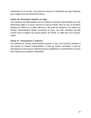 déroulement de la réunion. Une personne assurant le secrétariat est aussi désignée
pour rédiger le procès-verbal de la séance.
Article 50. Résolution adoptée en ligne
Une résolution peut être adoptée par les membres du Conseil d’administration par vote
électronique grâce à un accès sécurisé au site de l’ACSE. Dans ce cas, la résolution
adoptée est valide et a le même effet que si elle avait été adoptée à une séance du
Conseil d’administration dûment convoquée et tenue. Une telle résolution doit être
insérée dans le registre des procès-verbaux de l’ACSE, au même titre qu’un procès-
verbal.
Article 51. Participation à distance
Les membres du Conseil d’administration peuvent, si tous sont d’accord, participer à
une séance du Conseil d’administration à l’aide de moyens permettant à tous les
participants de communiquer oralement entre eux (téléphone ou vidéodiffusion). Ils sont
alors réputés avoir assisté à l’Assemblée.
14
 