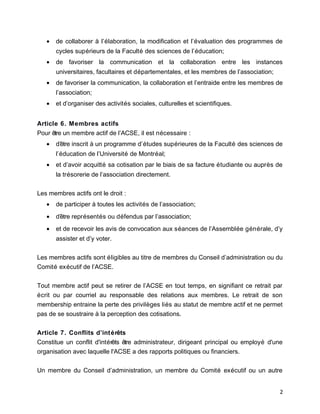 • de collaborer à l’élaboration, la modification et l’évaluation des programmes de
cycles supérieurs de la Faculté des sciences de l’éducation;
• de favoriser la communication et la collaboration entre les instances
universitaires, facultaires et départementales, et les membres de l’association;
• de favoriser la communication, la collaboration et l’entraide entre les membres de
l’association;
• et d’organiser des activités sociales, culturelles et scientifiques.
Article 6. Membres actifs
Pour être un membre actif de l’ACSE, il est nécessaire :
• d’être inscrit à un programme d’études supérieures de la Faculté des sciences de
l’éducation de l’Université de Montréal;
• et d’avoir acquitté sa cotisation par le biais de sa facture étudiante ou auprès de
la trésorerie de l’association directement.
Les membres actifs ont le droit :
• de participer à toutes les activités de l’association;
• d’être représentés ou défendus par l’association;
• et de recevoir les avis de convocation aux séances de l’Assemblée générale, d’y
assister et d’y voter.
Les membres actifs sont éligibles au titre de membres du Conseil d’administration ou du
Comité exécutif de l’ACSE.
Tout membre actif peut se retirer de l’ACSE en tout temps, en signifiant ce retrait par
écrit ou par courriel au responsable des relations aux membres. Le retrait de son
membership entraine la perte des privilèges liés au statut de membre actif et ne permet
pas de se soustraire à la perception des cotisations.
Article 7. Conflits d’intérêts
Constitue un conflit d'intérêts être administrateur, dirigeant principal ou employé d'une
organisation avec laquelle l'ACSE a des rapports politiques ou financiers.
Un membre du Conseil d’administration, un membre du Comité exécutif ou un autre
2
 