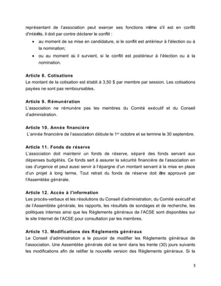 représentant de l’association peut exercer ses fonctions même s'il est en conflit
d'intérêts, il doit par contre déclarer le conflit :
• au moment de sa mise en candidature, si le conflit est antérieur à l'élection ou à
la nomination;
• ou au moment où il survient, si le conflit est postérieur à l'élection ou à la
nomination.
Article 8. Cotisations
Le montant de la cotisation est établi à 3,50 $ par membre par session. Les cotisations
payées ne sont pas remboursables.
Article 9. Rémunération
L’association ne rémunère pas les membres du Comité exécutif et du Conseil
d’administration.
Article 10. Année financière
L’année financière de l’association débute le 1er
octobre et se termine le 30 septembre.
Article 11. Fonds de réserve
L’association doit maintenir un fonds de réserve, séparé des fonds servant aux
dépenses budgétés. Ce fonds sert à assurer la sécurité financière de l’association en
cas d’urgence et peut aussi servir à l’épargne d’un montant servant à la mise en place
d’un projet à long terme. Tout retrait du fonds de réserve doit être approuvé par
l’Assemblée générale.
Article 12. Accès à l’information
Les procès-verbaux et les résolutions du Conseil d’administration, du Comité exécutif et
de l’Assemblée générale, les rapports, les résultats de sondages et de recherche, les
politiques internes ainsi que les Règlements généraux de l’ACSE sont disponibles sur
le site Internet de l’ACSE pour consultation par les membres.
Article 13. Modifications des Règlements généraux
Le Conseil d’administration a le pouvoir de modifier les Règlements généraux de
l’association. Une Assemblée générale doit se tenir dans les trente (30) jours suivants
les modifications afin de ratifier la nouvelle version des Règlements généraux. Si la
3
 