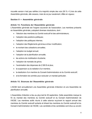 nouvelle version n’est pas ratifiée à la majorité simple des voix (50 % +1) lors de cette
Assemblée générale, elle cessera, mais de ce jour seulement, d’être en vigueur.
Section II — Assemblée générale
Article 14. Fonctions de l’Assemblée générale
L’Assemblée générale est l’organe souverain de l’association. Les membres présents
en Assemblée générale y adoptent diverses résolutions, dont :
• l’élection des membres du Comité exécutif et des administrateurs;
• l’adoption des positions politiques;
• l’adoption des politiques internes;
• l’adoption des Règlements généraux et leur modification;
• le montant des cotisations annuelles;
• l’adoption du budget annuel;
• l’adoption de la planification annuelle;
• les actions de mobilisation étudiante;
• l’adoption de mandats de grève;
• l’autorisation des dépenses de 2 500 $ et plus;
• la suspension ou la radiation d’un membre;
• la destitution d’un membre du Conseil d’administration et du Comité exécutif;
• et la formation de comités pour exécuter un mandat particulier.
Article 15. Séances de l’Assemblée générale
L’ACSE tient annuellement une Assemblée générale d’élection et une Assemblée de
planification annuelle.
L’Assemblée d’élection a lieu au plus tard le 30 septembre. Cette assemblée marque la
fin du mandat des membres du Comité exécutif et du Conseil d’administration de
l’ACSE. Les membres actifs réunis à cette séance reçoivent le rapport annuel des
membres du Comité exécutif sortants et élisent les membres du Comité exécutif et du
Conseil d’administration de l’ACSE. Les candidats et les candidates sont élus au scrutin
4
 