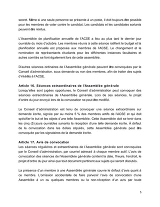 secret. Même si une seule personne se présente à un poste, il doit toujours être possible
pour les membres de voter contre le candidat. Les candidats et les candidates sortants
peuvent être réélus.
L’Assemblée de planification annuelle de l’ACSE a lieu au plus tard le dernier jour
ouvrable du mois d’octobre. Les membres réunis à cette séance ratifient le budget et la
planification annuelle est proposée aux membres de l’ACSE. Le changement et la
nomination de représentants étudiants pour les différentes instances facultaires et
autres comités se font également lors de cette assemblée.
D’autres séances ordinaires de l’Assemblée générale peuvent être convoquées par le
Conseil d’administration, sous demande ou non des membres, afin de traiter des sujets
d’intérêts à l’ACSE.
Article 16. Séances extraordinaires de l’Assemblée générale
Lorsqu’elles sont jugées opportunes, le Conseil d’administration peut convoquer des
séances extraordinaires de l’Assemblée générale. Lors de ces séances, le projet
d’ordre du jour envoyé lors de la convocation ne peut être modifié.
Le Conseil d’administration est tenu de convoquer une séance extraordinaire sur
demande écrite, signée par au moins 5 % des membres actifs de l’ACSE et qui doit
spécifier le but et les objets d’une telle Assemblée. Cette Assemblée doit se tenir dans
les cinq (5) jours ouvrables suivants la réception d’une telle demande écrite. À défaut
de la convocation dans les délais stipulés, cette Assemblée générale peut être
convoquée par les signataires de la demande écrite.
Article 17. Avis de convocation
Les séances régulières et extraordinaires de l’Assemblée générale sont convoquées
par le Conseil d’administration, par courriel adressé à chaque membre actif. L’avis de
convocation des séances de l’Assemblée générale contient la date, l’heure, l’endroit, le
projet d’ordre du jour ainsi que tout document pertinent aux sujets qui seront discutés.
La présence d’un membre à une Assemblée générale couvre le défaut d’avis quant à
ce membre. L’omission accidentelle de faire parvenir l’avis de convocation d’une
Assemblée à un ou quelques membres ou la non-réception d’un avis par toute
5
 
