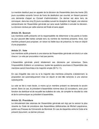 Le membre destitué peut en appeler de la décision de l’Assemblée dans les trente (30)
jours ouvrables suivants l’envoi de l’avis de destitution par courriel, en faisant parvenir
une demande d’appel au Conseil d’administration. Ce dernier est alors tenu de
convoquer, dans les cinq (5) jours ouvrables suivant la réception de l’appel, une séance
extraordinaire de l’Assemblée générale qui sera seule habilitée à annuler la décision.
La décision rendue par cette séance est finale et sans appel.
Article 20. Quorum
Les membres actifs présents ont la responsabilité de déterminer si les points à l’ordre
du jour peuvent être traités compte tenu du nombre de membres présents. Ainsi, tout
membre présent peut proposer, en raison du faible taux de présence, la mise en dépôt
d’une proposition.
Article 21. Vote
Les membres actifs présents à une séance de l’Assemblée générale ont droit à un vote
chacun. Le vote par procuration n’est pas permis.
L’Assemblée générale prend idéalement ses décisions par consensus. Dans
l’impossibilité d’obtenir un consensus, toutes les questions soumises à l’Assemblée des
membres seront tranchées à la majorité simple (50 % +1).
En cas d’égalité des voix ou si la majorité des membres présents s’abstiennent, la
proposition est automatiquement mise en dépôt et doit être ramenée à une séance
subséquente.
Le vote se fait à main levée, à moins qu’un membre présent ne demande le scrutin
secret. Dans ce cas, le président d’assemblée nomme deux (2) scrutateurs, avec pour
fonction de distribuer et de recueillir les bulletins de vote, de compiler le résultat du vote
et de le communiquer au président d’assemblée.
Article 22. Procédure
Le déroulement des séances de l’Assemblée générale est régi par la version la plus
récente du Code de procédure des Assemblées délibérantes de Michel Lespérance,
publié aux Presses de l’Université de Montréal. En cas de disparités entre le Code et le
présent document, ce dernier prévaut.
7
 