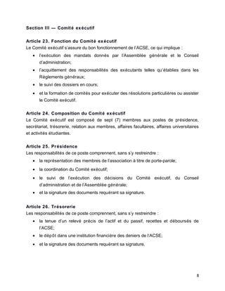 Section III — Comité exécutif
Article 23. Fonction du Comité exécutif
Le Comité exécutif s’assure du bon fonctionnement de l’ACSE, ce qui implique :
• l’exécution des mandats donnés par l’Assemblée générale et le Conseil
d’administration;
• l’acquittement des responsabilités des exécutants telles qu’établies dans les
Règlements généraux;
• le suivi des dossiers en cours;
• et la formation de comités pour exécuter des résolutions particulières ou assister
le Comité exécutif.
Article 24. Composition du Comité exécutif
Le Comité exécutif est composé de sept (7) membres aux postes de présidence,
secrétariat, trésorerie, relation aux membres, affaires facultaires, affaires universitaires
et activités étudiantes.
Article 25. Présidence
Les responsabilités de ce poste comprennent, sans s’y restreindre :
• la représentation des membres de l’association à titre de porte-parole;
• la coordination du Comité exécutif;
• le suivi de l’exécution des décisions du Comité exécutif, du Conseil
d’administration et de l’Assemblée générale;
• et la signature des documents requérant sa signature.
Article 26. Trésorerie
Les responsabilités de ce poste comprennent, sans s’y restreindre :
• la tenue d’un relevé précis de l’actif et du passif, recettes et déboursés de
l’ACSE;
• le dépôt dans une institution financière des deniers de l’ACSE;
• et la signature des documents requérant sa signature.
8
 