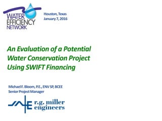 An Evaluation of a Potential
Water Conservation Project
Using SWIFT Financing
MichaelF.Bloom,P.E.,ENVSP,BCEE
SeniorProjectManager
Houston,Texas
January7,2016
 