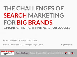 THE CHALLENGES OF  Search marketing For big brands & picking the right partners for success Interactive Minds  | Brisbane | 05 Oct2011 Richard Greenwood  | SEO Manager | Flight Centre                                                    t: @expressseo 01 Search Challenges| Richard Greenwood | @expressseo| 05/10/2011 