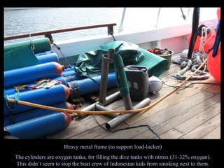 Heavy metal frame (to support load-locker) The cylinders are oxygen tanks, for filling the dive tanks with nitrox (31-32% oxygen). This didn’t seem to stop the boat crew of Indonesian kids from smoking next to them. 