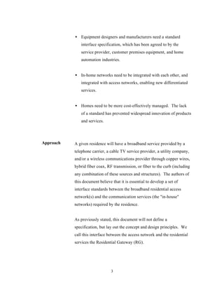 • Equipment designers and manufacturers need a standard
              interface specification, which has been agreed to by the
              service provider, customer premises equipment, and home
              automation industries.


           • In-home networks need to be integrated with each other, and
              integrated with access networks, enabling new differentiated
              services.


           • Homes need to be more cost-effectively managed. The lack
              of a standard has prevented widespread innovation of products
              and services.



Approach   A given residence will have a broadband service provided by a
           telephone carrier, a cable TV service provider, a utility company,
           and/or a wireless communications provider through copper wires,
           hybrid fiber coax, RF transmission, or fiber to the curb (including
           any combination of these sources and structures). The authors of
           this document believe that it is essential to develop a set of
           interface standards between the broadband residential access
           network(s) and the communication services (the "in-house"
           networks) required by the residence.


           As previously stated, this document will not define a
           specification, but lay out the concept and design principles. We
           call this interface between the access network and the residential
           services the Residential Gateway (RG).




                                3
 