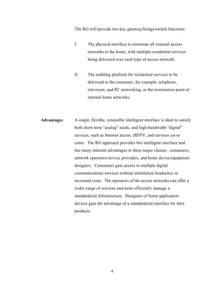 The RG will provide two key gateway/bridge/switch functions:


             I.      The physical interface to terminate all external access
                     networks to the home, with multiple residential services
                     being delivered over each type of access network.


             II.     The enabling platform for residential services to be
                     delivered to the consumer, for example, telephone,
                     television, and PC networking, or the termination point of
                     internal home networks.




Advantages   A single, flexible, extensible intelligent interface is ideal to satisfy
             both short-term "analog" needs, and high bandwidth "digital"
             services, such as Internet access, HDTV, and services yet to
             come. The RG approach provides this intelligent interface and
             has many inherent advantages to three major classes: consumers,
             network operators/service providers, and home device/equipment
             designers. Consumers gain access to multiple digital
             communications services without installation headaches or
             increased costs. The operators of the access networks can offer a
             wider range of services and more efficiently manage a
             standardized infrastructure. Designers of home application
             devices gain the advantage of a standardized interface for their
             products.




                                   4
 
