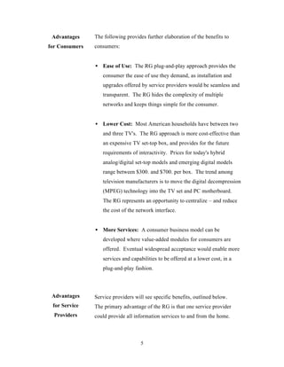 Advantages     The following provides further elaboration of the benefits to
for Consumers   consumers:


                • Ease of Use: The RG plug-and-play approach provides the
                   consumer the ease of use they demand, as installation and
                   upgrades offered by service providers would be seamless and
                   transparent. The RG hides the complexity of multiple
                   networks and keeps things simple for the consumer.


                • Lower Cost: Most American households have between two
                   and three TV's. The RG approach is more cost-effective than
                   an expensive TV set-top box, and provides for the future
                   requirements of interactivity. Prices for today's hybrid
                   analog/digital set-top models and emerging digital models
                   range between $300. and $700. per box. The trend among
                   television manufacturers is to move the digital decompression
                   (MPEG) technology into the TV set and PC motherboard.
                   The RG represents an opportunity to centralize – and reduce
                   the cost of the network interface.


                • More Services: A consumer business model can be
                   developed where value-added modules for consumers are
                   offered. Eventual widespread acceptance would enable more
                   services and capabilities to be offered at a lower cost, in a
                   plug-and-play fashion.



 Advantages     Service providers will see specific benefits, outlined below.
 for Service    The primary advantage of the RG is that one service provider
  Providers     could provide all information services to and from the home.



                                     5
 