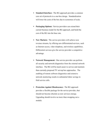 • Standard Interface: The RG approach provides a common
   core set of protocols in a one-box design. Standardization
   will lower the costs of the box due to economies of scale.


• Packaging Options: Service providers can extend their
   current business model for the RG approach, and build the
   cost of the RG into the base rate.


• New Markets: The service providers will achieve new
   revenue streams, by offering new differentiated services, such
   as Internet access, video telephony, and wireless capabilities.
   Differential services give the service provider a competitive
   advantage.


• Network Management: One service provider can perform
   all security and network diagnostics from the external network
   interface. The RG will be much easier to service and maintain
   than currently proposed TV set-top box approaches. The
   enabling of remote software diagnostics and extensive
   network monitoring results in substantial labor savings in
   field service calls.


• Protection Against Obsolescence: The RG approach
   provides a flexible package for the service provider, that
   should not become obsolete as new services emerge.
   Upgrading should involve no more than swapping out a
   module.




                     6
 