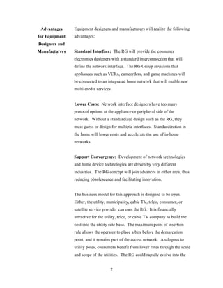 Advantages     Equipment designers and manufacturers will realize the following
for Equipment   advantages:
Designers and
Manufacturers   Standard Interface: The RG will provide the consumer
                electronics designers with a standard interconnection that will
                define the network interface. The RG Group envisions that
                appliances such as VCRs, camcorders, and game machines will
                be connected to an integrated home network that will enable new
                multi-media services.


                Lower Costs: Network interface designers have too many
                protocol options at the appliance or peripheral side of the
                network. Without a standardized design such as the RG, they
                must guess or design for multiple interfaces. Standardization in
                the home will lower costs and accelerate the use of in-home
                networks.


                Support Convergence: Development of network technologies
                and home device technologies are driven by very different
                industries. The RG concept will join advances in either area, thus
                reducing obsolescence and facilitating innovation.


                The business model for this approach is designed to be open.
                Either, the utility, municipality, cable TV, telco, consumer, or
                satellite service provider can own the RG. It is financially
                attractive for the utility, telco, or cable TV company to build the
                cost into the utility rate base. The maximum point of insertion
                rule allows the operator to place a box before the demarcation
                point, and it remains part of the access network. Analogous to
                utility poles, consumers benefit from lower rates through the scale
                and scope of the utilities. The RG could rapidly evolve into the


                                     7
 