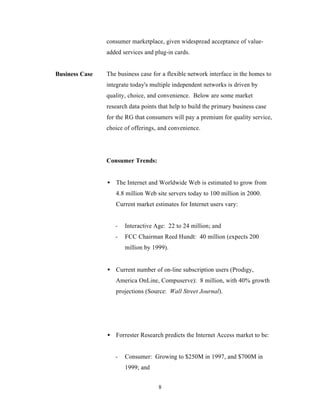 consumer marketplace, given widespread acceptance of value-
                added services and plug-in cards.


Business Case   The business case for a flexible network interface in the homes to
                integrate today's multiple independent networks is driven by
                quality, choice, and convenience. Below are some market
                research data points that help to build the primary business case
                for the RG that consumers will pay a premium for quality service,
                choice of offerings, and convenience.




                Consumer Trends:


                • The Internet and Worldwide Web is estimated to grow from
                   4.8 million Web site servers today to 100 million in 2000.
                   Current market estimates for Internet users vary:


                   -   Interactive Age: 22 to 24 million; and
                   -   FCC Chairman Reed Hundt: 40 million (expects 200
                       million by 1999).


                • Current number of on-line subscription users (Prodigy,
                   America OnLine, Compuserve): 8 million, with 40% growth
                   projections (Source: Wall Street Journal).




                • Forrester Research predicts the Internet Access market to be:


                   -   Consumer: Growing to $250M in 1997, and $700M in
                       1999; and


                                     8
 