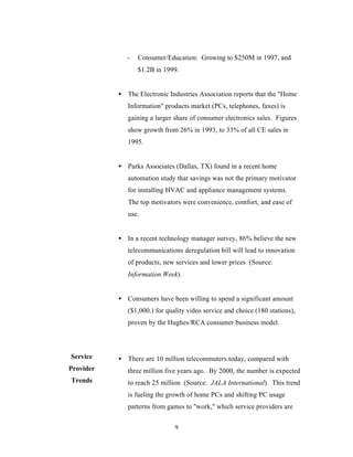 -   Consumer/Education: Growing to $250M in 1997, and
                  $1.2B in 1999.


           • The Electronic Industries Association reports that the "Home
              Information" products market (PCs, telephones, faxes) is
              gaining a larger share of consumer electronics sales. Figures
              show growth from 26% in 1993, to 33% of all CE sales in
              1995.


           • Parks Associates (Dallas, TX) found in a recent home
              automation study that savings was not the primary motivator
              for installing HVAC and appliance management systems.
              The top motivators were convenience, comfort, and ease of
              use.


           • In a recent technology manager survey, 86% believe the new
              telecommunications deregulation bill will lead to innovation
              of products, new services and lower prices (Source:
              Information Week).


           • Consumers have been willing to spend a significant amount
              ($1,000.) for quality video service and choice (180 stations),
              proven by the Hughes/RCA consumer business model.



Service    • There are 10 million telecommuters today, compared with
Provider      three million five years ago. By 2000, the number is expected
Trends        to reach 25 million (Source: JALA International). This trend
              is fueling the growth of home PCs and shifting PC usage
              patterns from games to "work," which service providers are

                               9
 