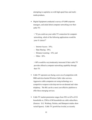 attempting to capitalize on with high-speed lines and multi-
   media products.


• Digital Equipment conducted a survey of 9,600 corporate
   managers, and asked about computer networking over their
   cable TV:


    > "If you could use your cable TV connection for computer
    networking, which of the following applications would be
    your #1 choice?"


    - Internet Access: 34%;
    - Data Sharing: 24%;
    - Distance Learning: 16%; and
    - Other: 26%.


    > 80% would be very/moderately interested if their cable TV
    provider offered a computer networking capability through
    their TV.


• Cable TV operators are facing a new era of competition with
   DBS and telco-backed Wireless Cable video services.
   Aggressive cable companies are using technology as a
   competitive weapon to develop movies-on-demand and video
   telephony. The RG can be a more cost-effective platform to
   offer these emerging services.


• Cable TV market penetration ranges from 58% to 62% of US
   households or, 55M to 61M households are cable subscribers.
   (Sources: S.G. Warburg, Nielsen, and Dataquest studies show
   varied figures). Cable TV growth has leveled, as recently


                     10
 
