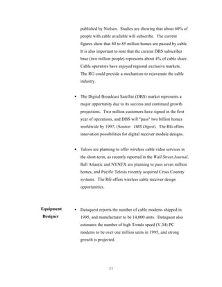 published by Nielsen. Studies are showing that about 60% of
               people with cable available will subscribe. The current
               figures show that 80 to 85 million homes are passed by cable.
               It is also important to note that the current DBS subscriber
               base (two million people) represents about 4% of cable share.
               Cable operators have enjoyed regional exclusive markets.
               The RG could provide a mechanism to rejuvenate the cable
               industry.


            • The Digital Broadcast Satellite (DBS) market represents a
               major opportunity due to its success and continued growth
               projections. Two million customers have signed in the first
               year of operations, and DBS will "pass" two billion homes
               worldwide by 1997, (Source: DBS Digest). The RG offers
               innovation possibilities for digital receiver module designs.


            • Telcos are planning to offer wireless cable video services in
               the short-term, as recently reported in the Wall Street Journal.
               Bell Atlantic and NYNEX are planning to pass seven million
               homes, and Pacific Telesis recently acquired Cross Country
               systems. The RG offers wireless cable receiver design
               opportunities.




Equipment   • Dataquest reports the number of cable modems shipped in
Designer       1995, and manufacturer to be 14,000 units. Dataquest also
               estimates the number of high Trends speed (V.34) PC
               modems to be over one million units in 1995, and strong
               growth is projected.




                                11
 