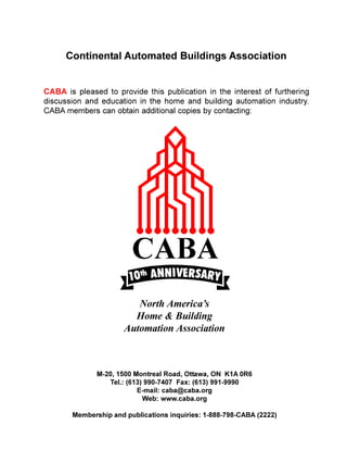 Continental Automated Buildings Association


CABA is pleased to provide this publication in the interest of furthering
discussion and education in the home and building automation industry.
CABA members can obtain additional copies by contacting:




                         North America’s
                        Home & Building
                      Automation Association



              M-20, 1500 Montreal Road, Ottawa, ON K1A 0R6
                 Tel.: (613) 990-7407 Fax: (613) 991-9990
                          E-mail: caba@caba.org
                            Web: www.caba.org

       Membership and publications inquiries: 1-888-798-CABA (2222)
 