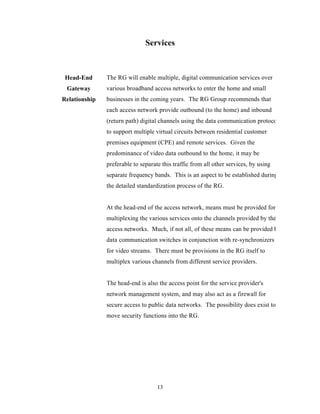 Services



 Head-End      The RG will enable multiple, digital communication services over
 Gateway       various broadband access networks to enter the home and small
Relationship   businesses in the coming years. The RG Group recommends that
               each access network provide outbound (to the home) and inbound
               (return path) digital channels using the data communication protocols
               to support multiple virtual circuits between residential customer
               premises equipment (CPE) and remote services. Given the
               predominance of video data outbound to the home, it may be
               preferable to separate this traffic from all other services, by using
               separate frequency bands. This is an aspect to be established during
               the detailed standardization process of the RG.


               At the head-end of the access network, means must be provided for
               multiplexing the various services onto the channels provided by the
               access networks. Much, if not all, of these means can be provided by
               data communication switches in conjunction with re-synchronizers
               for video streams. There must be provisions in the RG itself to
               multiplex various channels from different service providers.


               The head-end is also the access point for the service provider's
               network management system, and may also act as a firewall for
               secure access to public data networks. The possibility does exist to
               move security functions into the RG.




                                    13
 