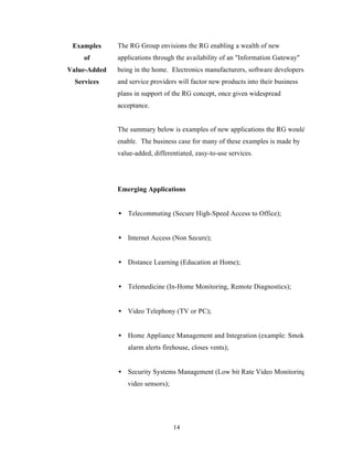 Examples     The RG Group envisions the RG enabling a wealth of new
     of       applications through the availability of an "Information Gateway"
Value-Added   being in the home. Electronics manufacturers, software developers,
  Services    and service providers will factor new products into their business
              plans in support of the RG concept, once given widespread
              acceptance.


              The summary below is examples of new applications the RG would
              enable. The business case for many of these examples is made by
              value-added, differentiated, easy-to-use services.




              Emerging Applications


              • Telecommuting (Secure High-Speed Access to Office);


              • Internet Access (Non Secure);


              • Distance Learning (Education at Home);


              • Telemedicine (In-Home Monitoring, Remote Diagnostics);


              • Video Telephony (TV or PC);


              • Home Appliance Management and Integration (example: Smoke
                 alarm alerts firehouse, closes vents);


              • Security Systems Management (Low bit Rate Video Monitoring,
                 video sensors);




                                   14
 