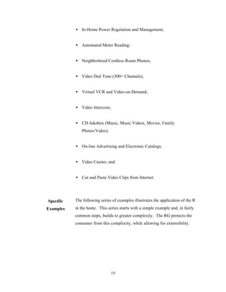 • In-Home Power Regulation and Management;


           • Automated Meter Reading;


           • Neighborhood Cordless Roam Phones;


           • Video Dial Tone (300+ Channels);


           • Virtual VCR and Video-on-Demand;


           • Video Intercom;


           • CD Jukebox (Music, Music Videos, Movies, Family
              Photos/Video);


           • On-line Advertising and Electronic Catalogs;


           • Video Casino; and


           • Cut and Paste Video Clips from Internet.




Specific   The following series of examples illustrates the application of the RG
Examples   in the home. This series starts with a simple example and, in fairly
           common steps, builds to greater complexity. The RG protects the
           consumer from this complexity, while allowing for extensibility.




                               15
 